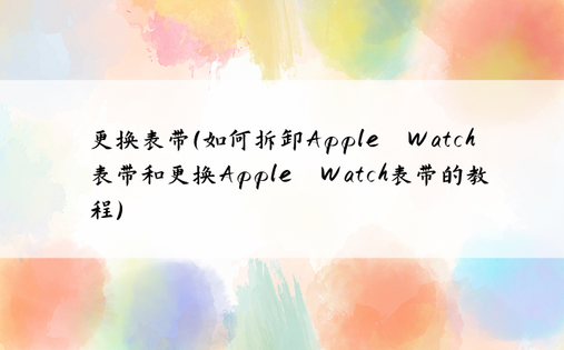 更换表带（如何拆卸Apple Watch表带和更换Apple Watch表带的教程）